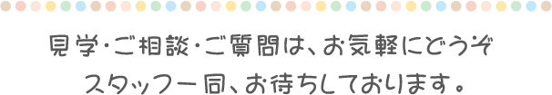 見学・ご相談・ご質問は、お気軽にどうぞ スタッフ一同、お待ちしております。